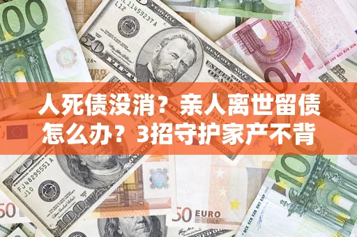 济南人死债没消？亲人离世留债怎么办？3招守护家产不背锅